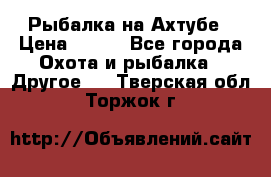 Рыбалка на Ахтубе › Цена ­ 500 - Все города Охота и рыбалка » Другое   . Тверская обл.,Торжок г.